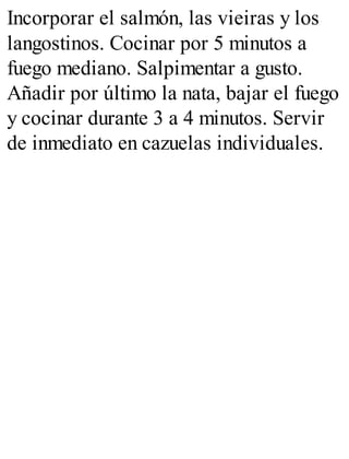 Incorporar el salmón, las vieiras y los
langostinos. Cocinar por 5 minutos a
fuego mediano. Salpimentar a gusto.
Añadir por último la nata, bajar el fuego
y cocinar durante 3 a 4 minutos. Servir
de inmediato en cazuelas individuales.
 
