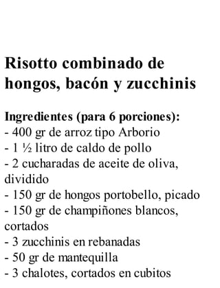 Risotto combinado de
hongos, bacón y zucchinis
Ingredientes (para 6 porciones):
- 400 gr de arroz tipo Arborio
- 1 ½ litro de caldo de pollo
- 2 cucharadas de aceite de oliva,
dividido
- 150 gr de hongos portobello, picado
- 150 gr de champiñones blancos,
cortados
- 3 zucchinis en rebanadas
- 50 gr de mantequilla
- 3 chalotes, cortados en cubitos
 