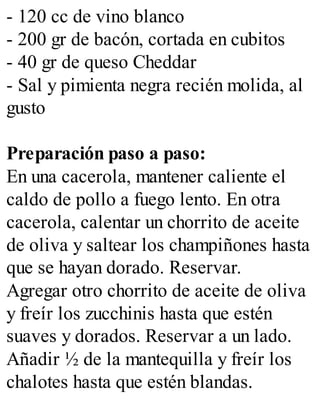 - 120 cc de vino blanco
- 200 gr de bacón, cortada en cubitos
- 40 gr de queso Cheddar
- Sal y pimienta negra recién molida, al
gusto
Preparación paso a paso:
En una cacerola, mantener caliente el
caldo de pollo a fuego lento. En otra
cacerola, calentar un chorrito de aceite
de oliva y saltear los champiñones hasta
que se hayan dorado. Reservar.
Agregar otro chorrito de aceite de oliva
y freír los zucchinis hasta que estén
suaves y dorados. Reservar a un lado.
Añadir ½ de la mantequilla y freír los
chalotes hasta que estén blandas.
 