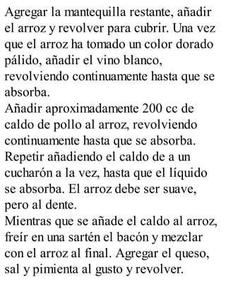 Agregar la mantequilla restante, añadir
el arroz y revolver para cubrir. Una vez
que el arroz ha tomado un color dorado
pálido, añadir el vino blanco,
revolviendo continuamente hasta que se
absorba.
Añadir aproximadamente 200 cc de
caldo de pollo al arroz, revolviendo
continuamente hasta que se absorba.
Repetir añadiendo el caldo de a un
cucharón a la vez, hasta que el líquido
se absorba. El arroz debe ser suave,
pero al dente.
Mientras que se añade el caldo al arroz,
freír en una sartén el bacón y mezclar
con el arroz al final. Agregar el queso,
sal y pimienta al gusto y revolver.
 