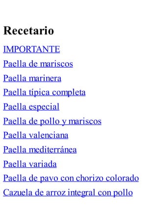 Recetario
IMPORTANTE
Paella de mariscos
Paella marinera
Paella típica completa
Paella especial
Paella de pollo y mariscos
Paella valenciana
Paella mediterránea
Paella variada
Paella de pavo con chorizo colorado
Cazuela de arroz integral con pollo
 