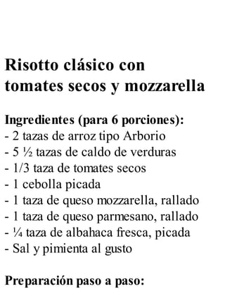 Risotto clásico con
tomates secos y mozzarella
Ingredientes (para 6 porciones):
- 2 tazas de arroz tipo Arborio
- 5 ½ tazas de caldo de verduras
- 1/3 taza de tomates secos
- 1 cebolla picada
- 1 taza de queso mozzarella, rallado
- 1 taza de queso parmesano, rallado
- ¼ taza de albahaca fresca, picada
- Sal y pimienta al gusto
Preparación paso a paso:
 