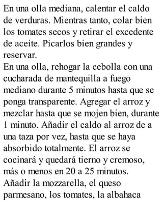 En una olla mediana, calentar el caldo
de verduras. Mientras tanto, colar bien
los tomates secos y retirar el excedente
de aceite. Picarlos bien grandes y
reservar.
En una olla, rehogar la cebolla con una
cucharada de mantequilla a fuego
mediano durante 5 minutos hasta que se
ponga transparente. Agregar el arroz y
mezclar hasta que se mojen bien, durante
1 minuto. Añadir el caldo al arroz de a
una taza por vez, hasta que se haya
absorbido totalmente. El arroz se
cocinará y quedará tierno y cremoso,
más o menos en 20 a 25 minutos.
Añadir la mozzarella, el queso
parmesano, los tomates, la albahaca
 