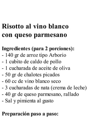 Risotto al vino blanco
con queso parmesano
Ingredientes (para 2 porciones):
- 140 gr de arroz tipo Arborio
- 1 cubito de caldo de pollo
- 1 cucharada de aceite de oliva
- 50 gr de chalotes picados
- 60 cc de vino blanco seco
- 3 cucharadas de nata (crema de leche)
- 40 gr de queso parmesano, rallado
- Sal y pimienta al gusto
Preparación paso a paso:
 