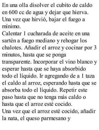 En una olla disolver el cubito de caldo
en 600 cc de agua y dejar que hierva.
Una vez que hirvió, bajar el fuego a
mínimo.
Calentar 1 cucharada de aceite en una
sartén a fuego mediano y rehogar los
chalotes. Añadir el arroz y cocinar por 3
minutos, hasta que se ponga
transparente. Incorporar el vino blanco y
esperar hasta que se haya absorbido
todo el líquido. Ir agregando de a 1 taza
el caldo al arroz, esperando hasta que se
absorba todo el líquido. Repetir este
paso hasta que no tenga más caldo o
hasta que el arroz esté cocido.
Una vez que el arroz esté cocido, añadir
la nata, el queso parmesano y
 