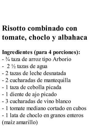 Risotto combinado con
tomate, choclo y albahaca
Ingredientes (para 4 porciones):
- ¾ taza de arroz tipo Arborio
- 2 ½ tazas de agua
- 2 tazas de leche desnatada
- 2 cucharadas de mantequilla
- 1 taza de cebolla picada
- 1 diente de ajo picado
- 3 cucharadas de vino blanco
- 1 tomate mediano cortado en cubos
- 1 lata de choclo en granos enteros
(maíz amarillo)
 
