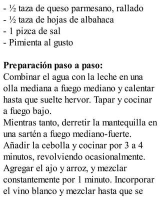 - ½ taza de queso parmesano, rallado
- ½ taza de hojas de albahaca
- 1 pizca de sal
- Pimienta al gusto
Preparación paso a paso:
Combinar el agua con la leche en una
olla mediana a fuego mediano y calentar
hasta que suelte hervor. Tapar y cocinar
a fuego bajo.
Mientras tanto, derretir la mantequilla en
una sartén a fuego mediano-fuerte.
Añadir la cebolla y cocinar por 3 a 4
minutos, revolviendo ocasionalmente.
Agregar el ajo y arroz, y mezclar
constantemente por 1 minuto. Incorporar
el vino blanco y mezclar hasta que se
 