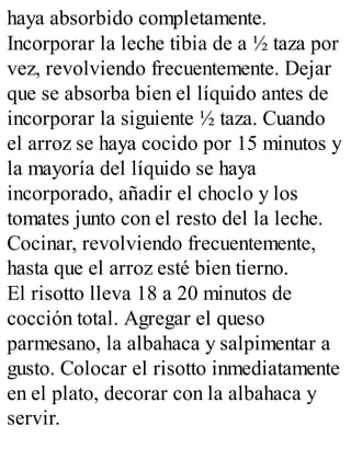 haya absorbido completamente.
Incorporar la leche tibia de a ½ taza por
vez, revolviendo frecuentemente. Dejar
que se absorba bien el líquido antes de
incorporar la siguiente ½ taza. Cuando
el arroz se haya cocido por 15 minutos y
la mayoría del líquido se haya
incorporado, añadir el choclo y los
tomates junto con el resto del la leche.
Cocinar, revolviendo frecuentemente,
hasta que el arroz esté bien tierno.
El risotto lleva 18 a 20 minutos de
cocción total. Agregar el queso
parmesano, la albahaca y salpimentar a
gusto. Colocar el risotto inmediatamente
en el plato, decorar con la albahaca y
servir.
 