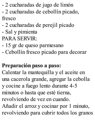 - 2 cucharadas de jugo de limón
- 2 cucharadas de cebollín picado,
fresco
- 2 cucharadas de perejil picado
- Sal y pimienta
PARA SERVIR:
- 15 gr de queso parmesano
- Cebollín fresco picado para decorar
Preparación paso a paso:
Calentar la mantequilla y el aceite en
una cacerola grande, agregar la cebolla
y cocine a fuego lento durante 4-5
minutos o hasta que esté tierna,
revolviendo de vez en cuando.
Añadir el arroz y cocinar por 1 minuto,
revolviendo para cubrir todos los granos
 