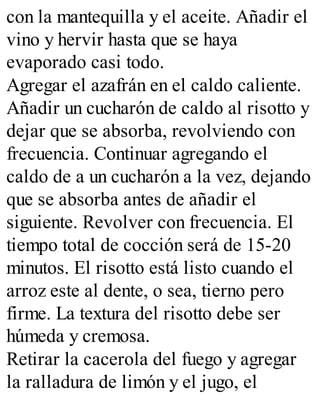 con la mantequilla y el aceite. Añadir el
vino y hervir hasta que se haya
evaporado casi todo.
Agregar el azafrán en el caldo caliente.
Añadir un cucharón de caldo al risotto y
dejar que se absorba, revolviendo con
frecuencia. Continuar agregando el
caldo de a un cucharón a la vez, dejando
que se absorba antes de añadir el
siguiente. Revolver con frecuencia. El
tiempo total de cocción será de 15-20
minutos. El risotto está listo cuando el
arroz este al dente, o sea, tierno pero
firme. La textura del risotto debe ser
húmeda y cremosa.
Retirar la cacerola del fuego y agregar
la ralladura de limón y el jugo, el
 