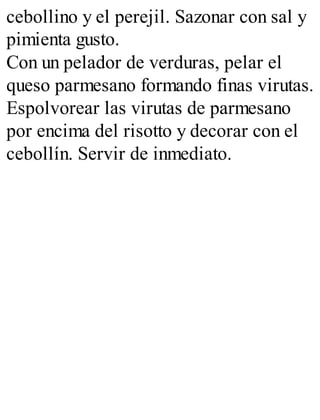 cebollino y el perejil. Sazonar con sal y
pimienta gusto.
Con un pelador de verduras, pelar el
queso parmesano formando finas virutas.
Espolvorear las virutas de parmesano
por encima del risotto y decorar con el
cebollín. Servir de inmediato.
 