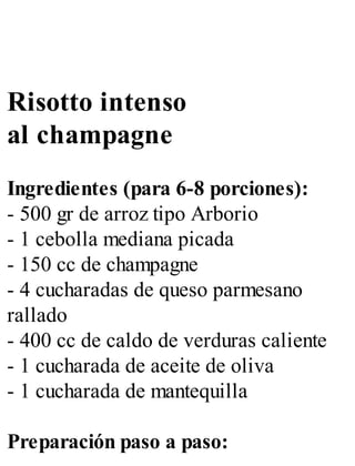 Risotto intenso
al champagne
Ingredientes (para 6-8 porciones):
- 500 gr de arroz tipo Arborio
- 1 cebolla mediana picada
- 150 cc de champagne
- 4 cucharadas de queso parmesano
rallado
- 400 cc de caldo de verduras caliente
- 1 cucharada de aceite de oliva
- 1 cucharada de mantequilla
Preparación paso a paso:
 