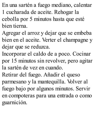 En una sartén a fuego mediano, calentar
1 cucharada de aceite. Rehogar la
cebolla por 5 minutos hasta que esté
bien tierna.
Agregar el arroz y dejar que se embeba
bien en el aceite. Verter el champagne y
dejar que se reduzca.
Incorporar el caldo de a poco. Cocinar
por 15 minutos sin revolver, pero agitar
la sartén de vez en cuando.
Retirar del fuego. Añadir el queso
parmesano y la mantequilla. V
olver al
fuego bajo por algunos minutos. Servir
en compoteras para una entrada o como
guarnición.
 
