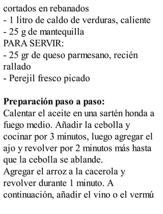 cortados en rebanados
- 1 litro de caldo de verduras, caliente
- 25 g de mantequilla
PARA SERVIR:
- 25 gr de queso parmesano, recién
rallado
- Perejil fresco picado
Preparación paso a paso:
Calentar el aceite en una sartén honda a
fuego medio. Añadir la cebolla y
cocinar por 3 minutos, luego agregar el
ajo y revolver por 2 minutos más hasta
que la cebolla se ablande.
Agregar el arroz a la cacerola y
revolver durante 1 minuto. A
continuación, añadir el vino o el vermú
 