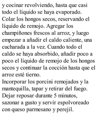 y cocinar revolviendo, hasta que casi
todo el líquido se haya evaporado.
Colar los hongos secos, reservando el
líquido de remojo. Agregar los
champiñones frescos al arroz, y luego
empezar a añadir el caldo caliente, una
cucharada a la vez. Cuando todo el
caldo se haya absorbido, añadir poco a
poco el líquido de remojo de los hongos
secos y continuar la cocción hasta que el
arroz esté tierno.
Incorporar los porcini remojados y la
mantequilla, tapar y retirar del fuego.
Dejar reposar durante 5 minutos,
sazonar a gusto y servir espolvoreado
con queso parmesano y perejil.
 
