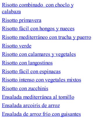 Risotto combinado con choclo y
calabaza
Risotto primavera
Risotto fácil con hongos y nueces
Risotto mediterráneo con trucha y puerro
Risotto verde
Risotto con calamares y vegetales
Risotto con langostinos
Risotto fácil con espinacas
Risotto intenso con vegetales mixtos
Risotto con zucchinis
Ensalada mediterránea al tomillo
Ensalada arcoiris de arroz
Ensalada de arroz frío con guisantes
 
