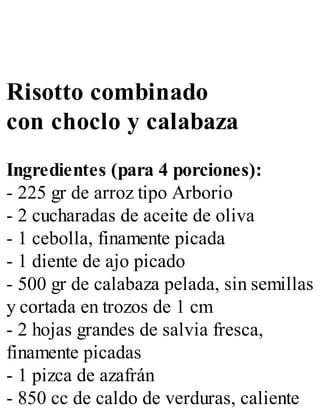 Risotto combinado
con choclo y calabaza
Ingredientes (para 4 porciones):
- 225 gr de arroz tipo Arborio
- 2 cucharadas de aceite de oliva
- 1 cebolla, finamente picada
- 1 diente de ajo picado
- 500 gr de calabaza pelada, sin semillas
y cortada en trozos de 1 cm
- 2 hojas grandes de salvia fresca,
finamente picadas
- 1 pizca de azafrán
- 850 cc de caldo de verduras, caliente
 