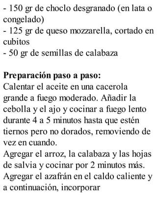 - 150 gr de choclo desgranado (en lata o
congelado)
- 125 gr de queso mozzarella, cortado en
cubitos
- 50 gr de semillas de calabaza
Preparación paso a paso:
Calentar el aceite en una cacerola
grande a fuego moderado. Añadir la
cebolla y el ajo y cocinar a fuego lento
durante 4 a 5 minutos hasta que estén
tiernos pero no dorados, removiendo de
vez en cuando.
Agregar el arroz, la calabaza y las hojas
de salvia y cocinar por 2 minutos más.
Agregar el azafrán en el caldo caliente y
a continuación, incorporar
 