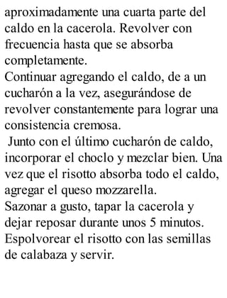 aproximadamente una cuarta parte del
caldo en la cacerola. Revolver con
frecuencia hasta que se absorba
completamente.
Continuar agregando el caldo, de a un
cucharón a la vez, asegurándose de
revolver constantemente para lograr una
consistencia cremosa.
Junto con el último cucharón de caldo,
incorporar el choclo y mezclar bien. Una
vez que el risotto absorba todo el caldo,
agregar el queso mozzarella.
Sazonar a gusto, tapar la cacerola y
dejar reposar durante unos 5 minutos.
Espolvorear el risotto con las semillas
de calabaza y servir.
 