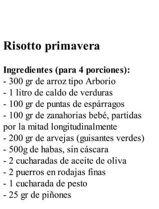 Risotto primavera
Ingredientes (para 4 porciones):
- 300 gr de arroz tipo Arborio
- 1 litro de caldo de verduras
- 100 gr de puntas de espárragos
- 100 gr de zanahorias bebé, partidas
por la mitad longitudinalmente
- 200 gr de arvejas (guisantes verdes)
- 500g de habas, sin cáscara
- 2 cucharadas de aceite de oliva
- 2 puerros en rodajas finas
- 1 cucharada de pesto
- 25 gr de piñones
 