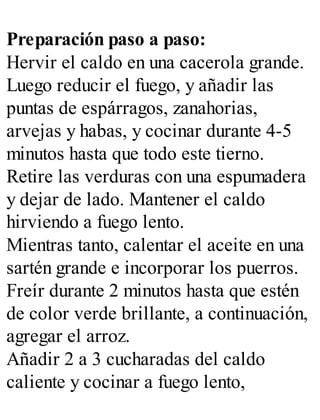 Preparación paso a paso:
Hervir el caldo en una cacerola grande.
Luego reducir el fuego, y añadir las
puntas de espárragos, zanahorias,
arvejas y habas, y cocinar durante 4-5
minutos hasta que todo este tierno.
Retire las verduras con una espumadera
y dejar de lado. Mantener el caldo
hirviendo a fuego lento.
Mientras tanto, calentar el aceite en una
sartén grande e incorporar los puerros.
Freír durante 2 minutos hasta que estén
de color verde brillante, a continuación,
agregar el arroz.
Añadir 2 a 3 cucharadas del caldo
caliente y cocinar a fuego lento,
 