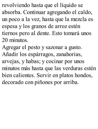 revolviendo hasta que el líquido se
absorba. Continuar agregando el caldo,
un poco a la vez, hasta que la mezcla es
espesa y los granos de arroz estén
tiernos pero al dente. Esto tomará unos
20 minutos.
Agregar el pesto y sazonar a gusto.
Añadir los espárragos, zanahorias,
arvejas, y habas; y cocinar por unos
minutos más hasta que las verduras estén
bien calientes. Servir en platos hondos,
decorado con piñones por arriba.
 