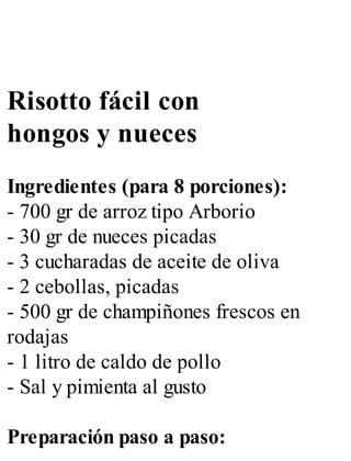 Risotto fácil con
hongos y nueces
Ingredientes (para 8 porciones):
- 700 gr de arroz tipo Arborio
- 30 gr de nueces picadas
- 3 cucharadas de aceite de oliva
- 2 cebollas, picadas
- 500 gr de champiñones frescos en
rodajas
- 1 litro de caldo de pollo
- Sal y pimienta al gusto
Preparación paso a paso:
 