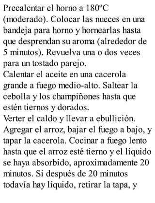 Precalentar el horno a 180ºC
(moderado). Colocar las nueces en una
bandeja para horno y hornearlas hasta
que desprendan su aroma (alrededor de
5 minutos). Revuelva una o dos veces
para un tostado parejo.
Calentar el aceite en una cacerola
grande a fuego medio-alto. Saltear la
cebolla y los champiñones hasta que
estén tiernos y dorados.
Verter el caldo y llevar a ebullición.
Agregar el arroz, bajar el fuego a bajo, y
tapar la cacerola. Cocinar a fuego lento
hasta que el arroz esté tierno y el líquido
se haya absorbido, aproximadamente 20
minutos. Si después de 20 minutos
todavía hay líquido, retirar la tapa, y
 