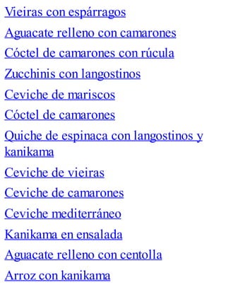 Vieiras con espárragos
Aguacate relleno con camarones
Cóctel de camarones con rúcula
Zucchinis con langostinos
Ceviche de mariscos
Cóctel de camarones
Quiche de espinaca con langostinos y
kanikama
Ceviche de vieiras
Ceviche de camarones
Ceviche mediterráneo
Kanikama en ensalada
Aguacate relleno con centolla
Arroz con kanikama
 