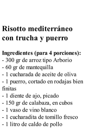Risotto mediterráneo
con trucha y puerro
Ingredientes (para 4 porciones):
- 300 gr de arroz tipo Arborio
- 60 gr de mantequilla
- 1 cucharada de aceite de oliva
- 1 puerro, cortado en rodajas bien
finitas
- 1 diente de ajo, picado
- 150 gr de calabaza, en cubos
- 1 vaso de vino blanco
- 1 cucharadita de tomillo fresco
- 1 litro de caldo de pollo
 