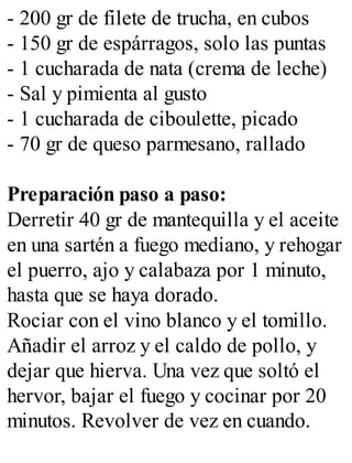 - 200 gr de filete de trucha, en cubos
- 150 gr de espárragos, solo las puntas
- 1 cucharada de nata (crema de leche)
- Sal y pimienta al gusto
- 1 cucharada de ciboulette, picado
- 70 gr de queso parmesano, rallado
Preparación paso a paso:
Derretir 40 gr de mantequilla y el aceite
en una sartén a fuego mediano, y rehogar
el puerro, ajo y calabaza por 1 minuto,
hasta que se haya dorado.
Rociar con el vino blanco y el tomillo.
Añadir el arroz y el caldo de pollo, y
dejar que hierva. Una vez que soltó el
hervor, bajar el fuego y cocinar por 20
minutos. Revolver de vez en cuando.
 