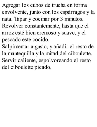 Agregar los cubos de trucha en forma
envolvente, junto con los espárragos y la
nata. Tapar y cocinar por 3 minutos.
Revolver constantemente, hasta que el
arroz esté bien cremoso y suave, y el
pescado esté cocido.
Salpimentar a gusto, y añadir el resto de
la mantequilla y la mitad del ciboulette.
Servir caliente, espolvoreando el resto
del ciboulette picado.
 