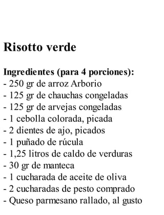 Risotto verde
Ingredientes (para 4 porciones):
- 250 gr de arroz Arborio
- 125 gr de chauchas congeladas
- 125 gr de arvejas congeladas
- 1 cebolla colorada, picada
- 2 dientes de ajo, picados
- 1 puñado de rúcula
- 1,25 litros de caldo de verduras
- 30 gr de manteca
- 1 cucharada de aceite de oliva
- 2 cucharadas de pesto comprado
- Queso parmesano rallado, al gusto
 