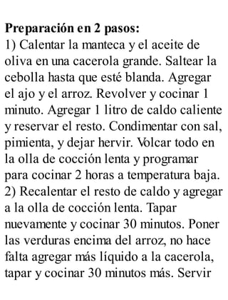 Preparación en 2 pasos:
1) Calentar la manteca y el aceite de
oliva en una cacerola grande. Saltear la
cebolla hasta que esté blanda. Agregar
el ajo y el arroz. Revolver y cocinar 1
minuto. Agregar 1 litro de caldo caliente
y reservar el resto. Condimentar con sal,
pimienta, y dejar hervir. V
olcar todo en
la olla de cocción lenta y programar
para cocinar 2 horas a temperatura baja.
2) Recalentar el resto de caldo y agregar
a la olla de cocción lenta. Tapar
nuevamente y cocinar 30 minutos. Poner
las verduras encima del arroz, no hace
falta agregar más líquido a la cacerola,
tapar y cocinar 30 minutos más. Servir
 