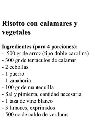 Risotto con calamares y
vegetales
Ingredientes (para 4 porciones):
- 500 gr de arroz (tipo doble carolina)
- 300 gr de tentáculos de calamar
- 2 cebollas
- 1 puerro
- 1 zanahoria
- 100 gr de mantequilla
- Sal y pimienta, cantidad necesaria
- 1 taza de vino blanco
- 3 limones, exprimidos
- 500 cc de caldo de verduras
 