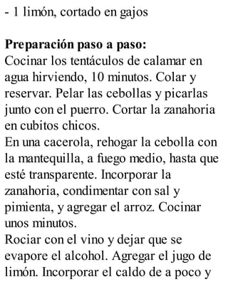 - 1 limón, cortado en gajos
Preparación paso a paso:
Cocinar los tentáculos de calamar en
agua hirviendo, 10 minutos. Colar y
reservar. Pelar las cebollas y picarlas
junto con el puerro. Cortar la zanahoria
en cubitos chicos.
En una cacerola, rehogar la cebolla con
la mantequilla, a fuego medio, hasta que
esté transparente. Incorporar la
zanahoria, condimentar con sal y
pimienta, y agregar el arroz. Cocinar
unos minutos.
Rociar con el vino y dejar que se
evapore el alcohol. Agregar el jugo de
limón. Incorporar el caldo de a poco y
 