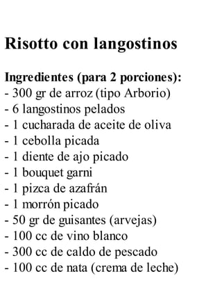Risotto con langostinos
Ingredientes (para 2 porciones):
- 300 gr de arroz (tipo Arborio)
- 6 langostinos pelados
- 1 cucharada de aceite de oliva
- 1 cebolla picada
- 1 diente de ajo picado
- 1 bouquet garni
- 1 pizca de azafrán
- 1 morrón picado
- 50 gr de guisantes (arvejas)
- 100 cc de vino blanco
- 300 cc de caldo de pescado
- 100 cc de nata (crema de leche)
 