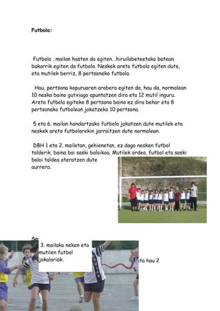 Futbola:




 Futbola . mailan hasten da egiten. .hiruilabeteetako batean
bakarrik egiten da futbola. Neskek areto futbola egiten dute,
eta mutilek berriz, 8 pertsoneko futbola.

 Hau, pertsona kopuruaren arabera egiten da, hau da, normalean
10 neska baino gutxiago apuntatzen dira eta 12 mutil inguru.
Areto futbola egiteko 8 pertsona baino ez dira behar eta 8
pertsonako futbolean jokatzeko 10 pertsona.

 5 eta 6. mailan hondartzako futbola jokatzen dute mutilek eta
neskek areto futbolarekin jarraitzen dute normalean.

 DBH 1 eta 2. mailetan, gehienetan, ez dago nesken futbol
talderik, baina bai saski baloikoa. Mutilek ordea, futbol eta saski
baloi taldea ateratzen dute
aurrera.




Saski baloia:
    3. mailako neken eta
   mutilen futbol
   jokalariak.
 Saski baloia egiten ere 3. mailan hasten da eta hau 2
hiruilabetetan zear lantzen da.
 