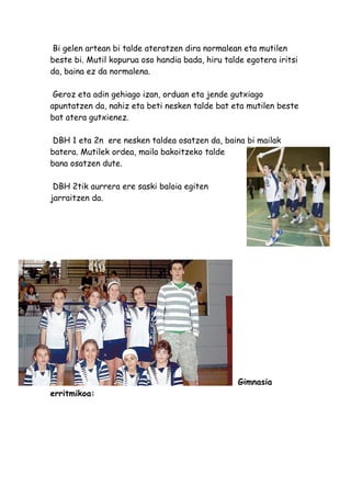 Bi gelen artean bi talde ateratzen dira normalean eta mutilen
beste bi. Mutil kopurua oso handia bada, hiru talde egotera iritsi
da, baina ez da normalena.

 Geroz eta adin gehiago izan, orduan eta jende gutxiago
apuntatzen da, nahiz eta beti nesken talde bat eta mutilen beste
bat atera gutxienez.

 DBH 1 eta 2n ere nesken taldea osatzen da, baina bi mailak
batera. Mutilek ordea, maila bakoitzeko talde
bana osatzen dute.

 DBH 2tik aurrera ere saski baloia egiten
jarraitzen da.




                                                  Gimnasia
erritmikoa:
 