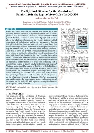 International Journal of Trend in Scientific Research and Development (IJTSRD)
Volume 6 Issue 4, May-June 2022 Available Online: www.ijtsrd.com e-ISSN: 2456 – 6470
@ IJTSRD | Unique Paper ID – IJTSRD50068 | Volume – 6 | Issue – 4 | May-June 2022 Page 475
The Spiritual Director for the Married and
Family Life in the Light of Amoris Laetitia 313-324
Andrew Adaeyiza Otu, Ph.D
Department of Spiritual Theology, Catholic Institute of West Africa,
Portharcourt, An affiliate Institute to University of Calabar, Nigeria
ABSTRACT
Among the many areas that the married and family life is not
receiving adequate attention is spiritual direction due to either
ignorance of its need or lack of specialised personnel to serve as their
spiritual directors. Sometimes many married people and families
refer to the whole act of counseling they receive in their troubled
moments as spiritual direction and the one who counsels them as
their spiritual director. However, a careful consideration shows that
while counseling at troubled moments with some spiritual supports
may be spiritual care, it is different from spiritual direction.
Counseling is about life problem solving but spiritual direction is
about guiding a soul in the spiritual life towards attaining perfect
union with God. Pope Francis in his Post Apostolic Exhortation
Amoris Laetitia talks about the spirituality of the married and the
family life. In this light, this article studies who is a spiritual director
for the married and the family life? What form of training such a
person should receive to qualify him/her as their spiritual director?
What role he/she should be playing in their lives in the light of their
spiritual life as the married and as a family. The paper states clearly
that the phrase “spiritual director” in general and in particular for the
married and family life should be used for one who guides them in
their spiritual growth to union with God. The role of such person is
not that of a counselor even if in the course of his/her ministry may
need to offer counsel. He is one who knows the condition and state of
the married and the family life with regards to their spiritual journey
towards perfect union with God.
KEYWORDS: spiritual director, the married, family, spiritual life,
spiritual journey
How to cite this paper: Andrew
Adaeyiza Otu "The Spiritual Director for
the Married and Family Life in the Light
of Amoris Laetitia
313-324" Published
in International
Journal of Trend in
Scientific Research
and Development
(ijtsrd), ISSN: 2456-
6470, Volume-6 |
Issue-4, June 2022, pp.475-482, URL:
www.ijtsrd.com/papers/ijtsrd50068.pdf
Copyright © 2022 by author(s) and
International Journal of Trend in
Scientific Research and Development
Journal. This is an
Open Access article
distributed under the
terms of the Creative Commons
Attribution License (CC BY 4.0)
(http://creativecommons.org/licenses/by/4.0)
1. INTRODUCTION
The awareness of the spirituality of Christian
marriage and family life is growing fast since the
second Vatican Council especially through her
teachings on the Universal call to Holiness and on the
Laity. John Paul II increased the level of this
awareness especially through his Apostolic
Exhortation Familiaris Consortio. The most recent
teaching of Pope Francis Amoris Laetitia, is so clear
on the spirituality of Christian marriage and Family
life that it calls greatly to study the type and role of
spiritual director that fits the married and the family
life. This is very important more so as spiritual
direction and spiritual directors are still very much
focused on the priests and the religious especially in
most countries of Africa. Though in the history of the
Church, the lay faithful have been receiving spiritual
direction, the particular and specific attention as
needed by the married and the family life is yet to be
fully given as deserved. What is largely done that
respects the state of the married and the families are
pastoral counseling in their troubled moment, given
the impression that their state or life is not so much a
path to spiritual growth. Consequently, many married
people and families lack the support of a proper
spiritual director needed in their spiritual growth as it
suits their states. This may have explained the rate at
which people seek divorce without much reference to
its implication on their spiritual journey. With the
IJTSRD50068
 