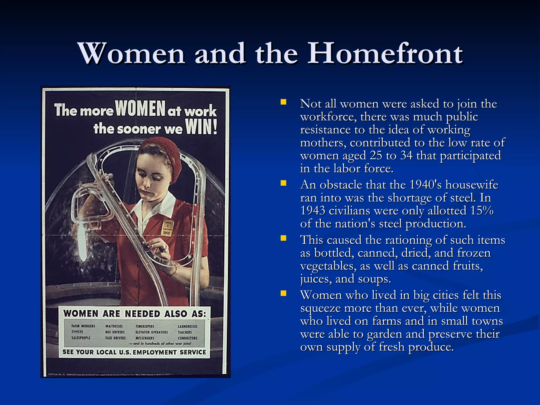 Women and the Homefront
               Not all women were asked to join the
                workforce, there was much public
                resistance to the idea of working
                mothers, contributed to the low rate of
                women aged 25 to 34 that participated
                in the labor force.
               An obstacle that the 1940's housewife
                ran into was the shortage of steel. In
                1943 civilians were only allotted 15%
                of the nation's steel production.
               This caused the rationing of such items
                as bottled, canned, dried, and frozen
                vegetables, as well as canned fruits,
                juices, and soups.
               Women who lived in big cities felt this
                squeeze more than ever, while women
                who lived on farms and in small towns
                were able to garden and preserve their
                own supply of fresh produce.
 
