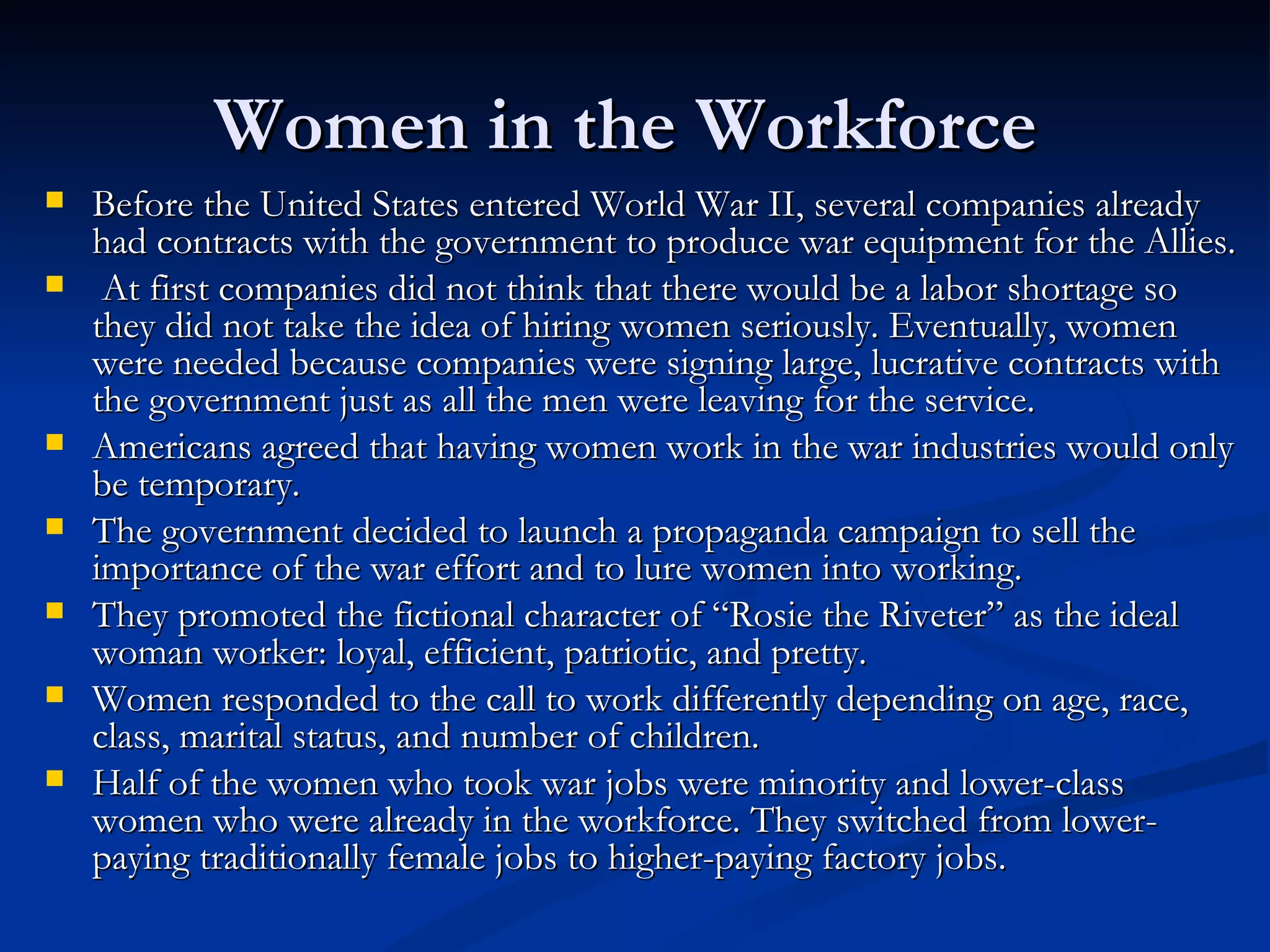 Women in the Workforce
   Before the United States entered World War II, several companies already
    had contracts with the government to produce war equipment for the Allies.
    At first companies did not think that there would be a labor shortage so
    they did not take the idea of hiring women seriously. Eventually, women
    were needed because companies were signing large, lucrative contracts with
    the government just as all the men were leaving for the service.
   Americans agreed that having women work in the war industries would only
    be temporary.
   The government decided to launch a propaganda campaign to sell the
    importance of the war effort and to lure women into working.
   They promoted the fictional character of “Rosie the Riveter” as the ideal
    woman worker: loyal, efficient, patriotic, and pretty.
   Women responded to the call to work differently depending on age, race,
    class, marital status, and number of children.
   Half of the women who took war jobs were minority and lower-class
    women who were already in the workforce. They switched from lower-
    paying traditionally female jobs to higher-paying factory jobs.
 