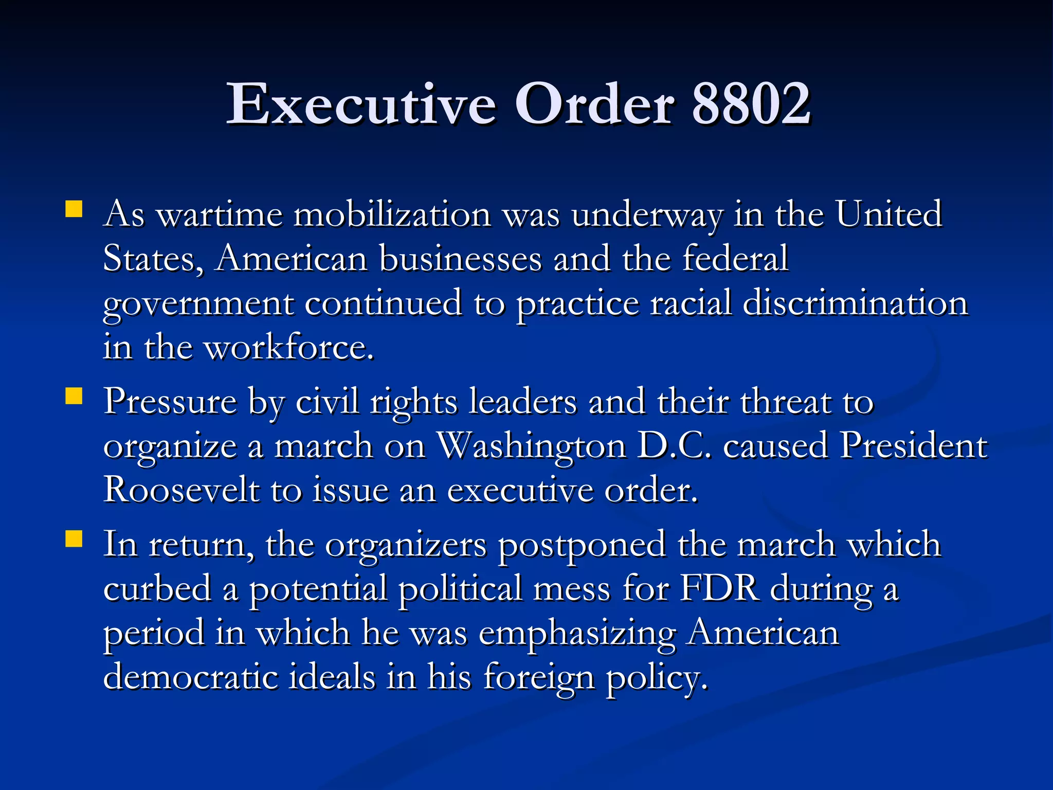 Executive Order 8802
   As wartime mobilization was underway in the United
    States, American businesses and the federal
    government continued to practice racial discrimination
    in the workforce.
   Pressure by civil rights leaders and their threat to
    organize a march on Washington D.C. caused President
    Roosevelt to issue an executive order.
   In return, the organizers postponed the march which
    curbed a potential political mess for FDR during a
    period in which he was emphasizing American
    democratic ideals in his foreign policy.
 