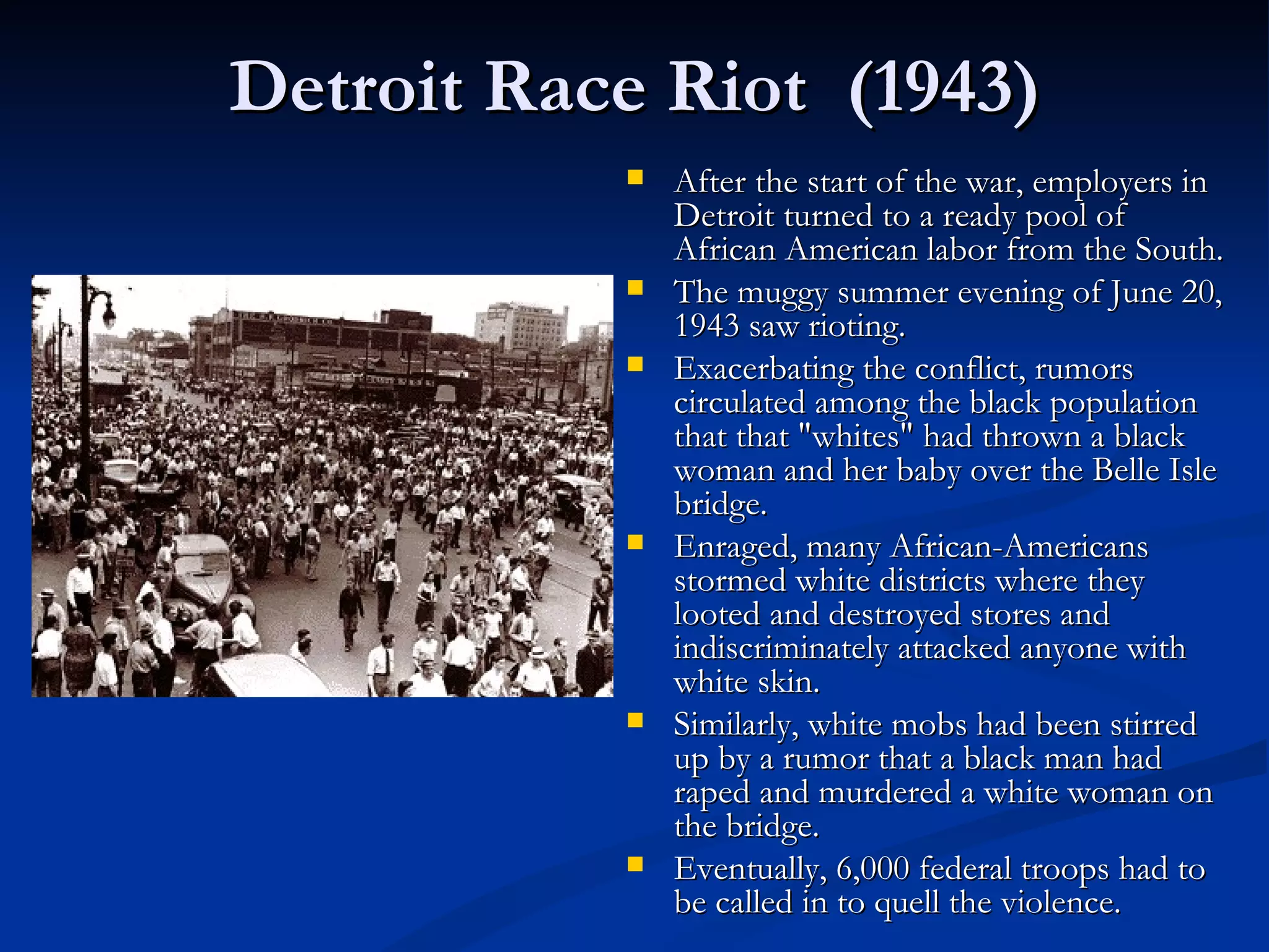 Detroit Race Riot (1943)
              After the start of the war, employers in
               Detroit turned to a ready pool of
               African American labor from the South.
              The muggy summer evening of June 20,
               1943 saw rioting.
              Exacerbating the conflict, rumors
               circulated among the black population
               that that "whites" had thrown a black
               woman and her baby over the Belle Isle
               bridge.
              Enraged, many African-Americans
               stormed white districts where they
               looted and destroyed stores and
               indiscriminately attacked anyone with
               white skin.
              Similarly, white mobs had been stirred
               up by a rumor that a black man had
               raped and murdered a white woman on
               the bridge.
              Eventually, 6,000 federal troops had to
               be called in to quell the violence.
 