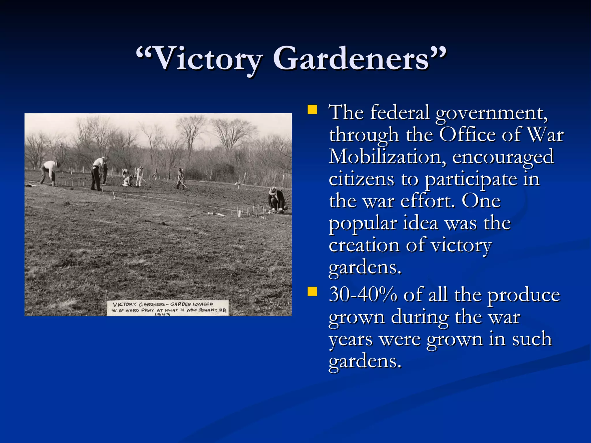 “Victory Gardeners”
             The federal government,
              through the Office of War
              Mobilization, encouraged
              citizens to participate in
              the war effort. One
              popular idea was the
              creation of victory
              gardens.
             30-40% of all the produce
              grown during the war
              years were grown in such
              gardens.
 