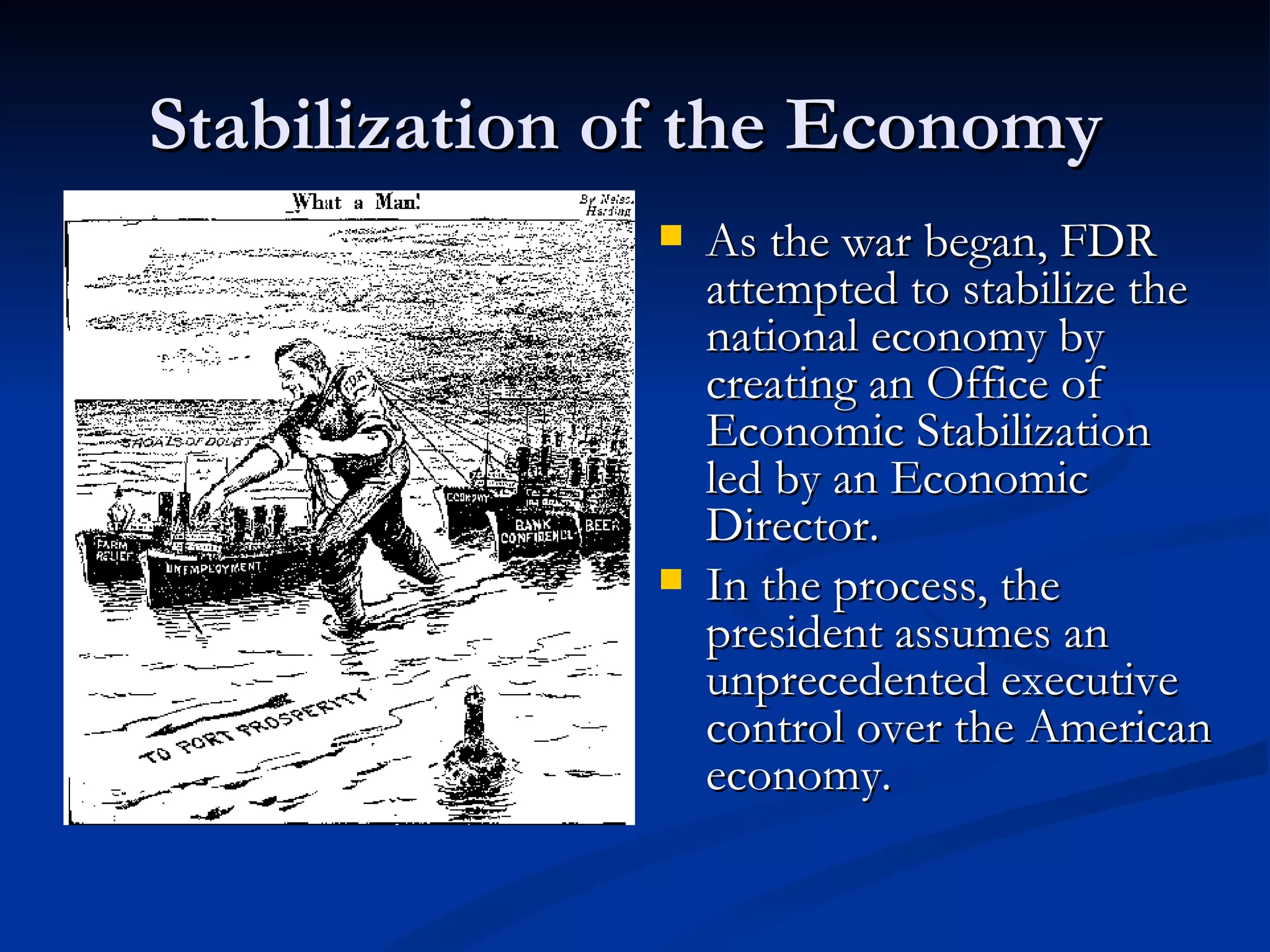 Stabilization of the Economy
                 As the war began, FDR
                  attempted to stabilize the
                  national economy by
                  creating an Office of
                  Economic Stabilization
                  led by an Economic
                  Director.
                 In the process, the
                  president assumes an
                  unprecedented executive
                  control over the American
                  economy.
 