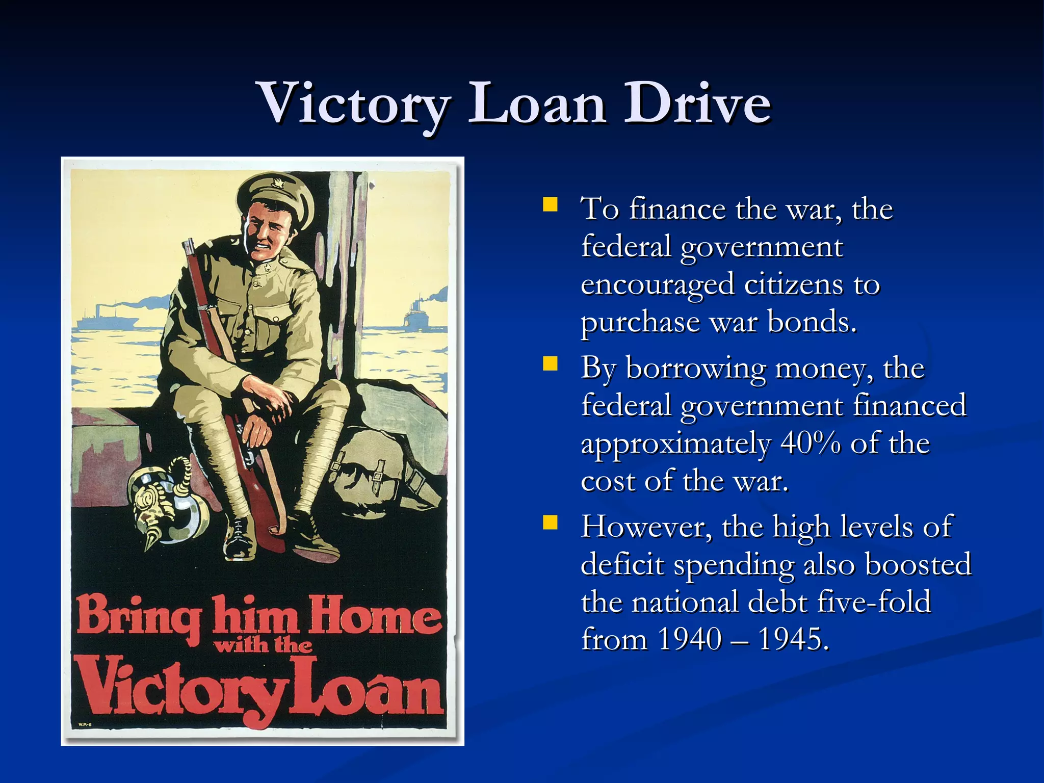 Victory Loan Drive
            To finance the war, the
             federal government
             encouraged citizens to
             purchase war bonds.
            By borrowing money, the
             federal government financed
             approximately 40% of the
             cost of the war.
            However, the high levels of
             deficit spending also boosted
             the national debt five-fold
             from 1940 – 1945.
 