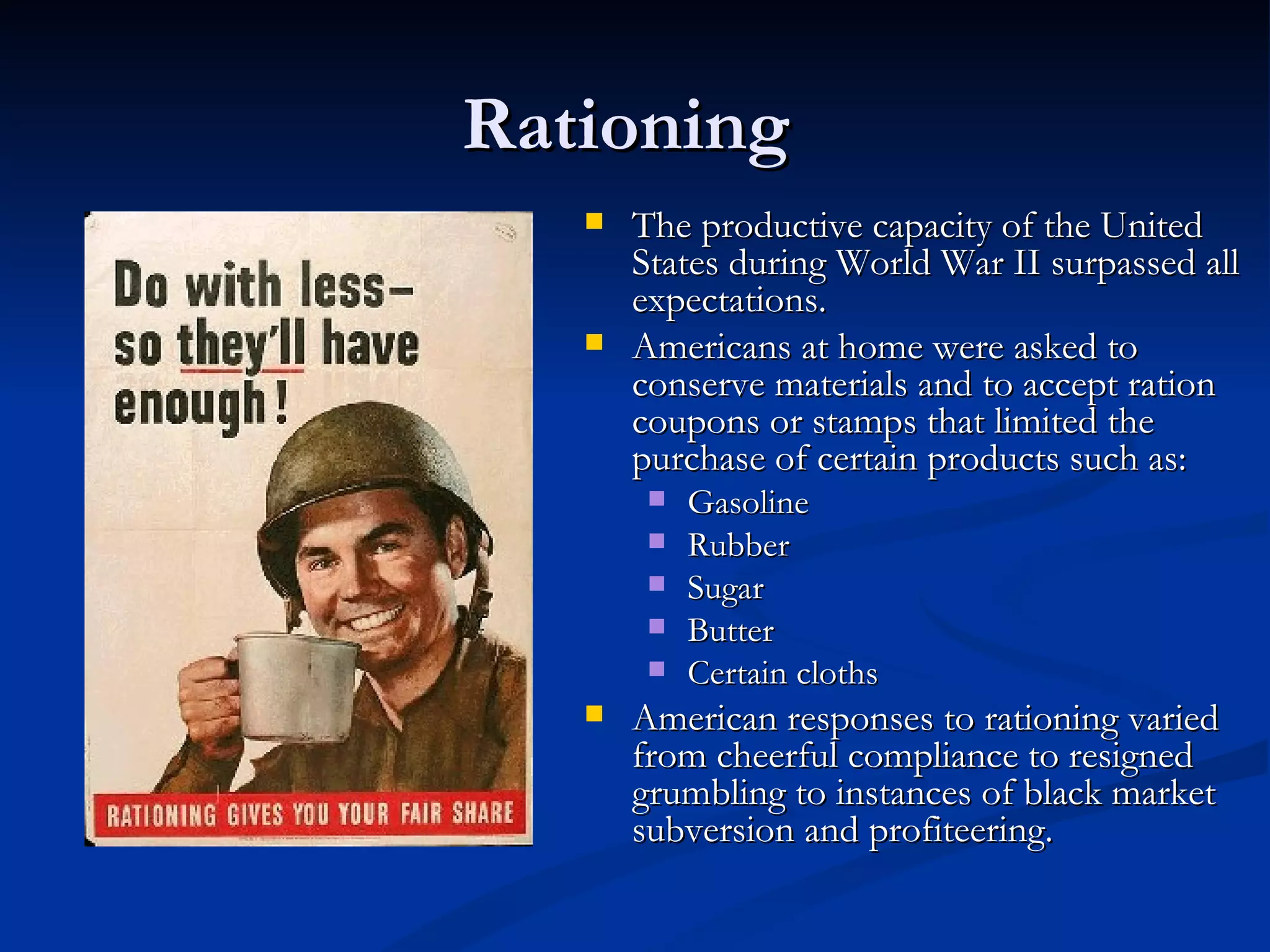 Rationing
      The productive capacity of the United
       States during World War II surpassed all
       expectations.
      Americans at home were asked to
       conserve materials and to accept ration
       coupons or stamps that limited the
       purchase of certain products such as:
           Gasoline
           Rubber
           Sugar
           Butter
           Certain cloths
      American responses to rationing varied
       from cheerful compliance to resigned
       grumbling to instances of black market
       subversion and profiteering.
 
