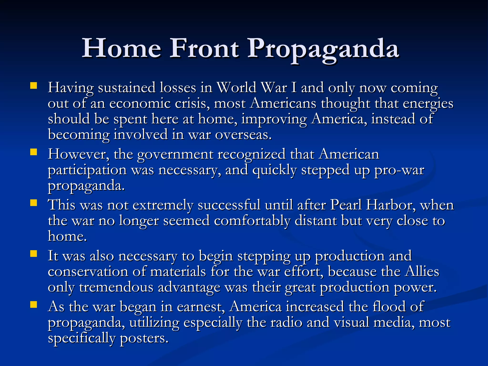 Home Front Propaganda
   Having sustained losses in World War I and only now coming
    out of an economic crisis, most Americans thought that energies
    should be spent here at home, improving America, instead of
    becoming involved in war overseas.
   However, the government recognized that American
    participation was necessary, and quickly stepped up pro-war
    propaganda.
   This was not extremely successful until after Pearl Harbor, when
    the war no longer seemed comfortably distant but very close to
    home.
   It was also necessary to begin stepping up production and
    conservation of materials for the war effort, because the Allies
    only tremendous advantage was their great production power.
   As the war began in earnest, America increased the flood of
    propaganda, utilizing especially the radio and visual media, most
    specifically posters.
 