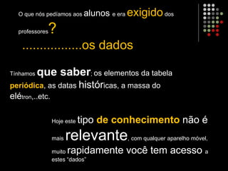 O que nós pedíamos aos alunos e era exigidodos
professores?
.................os dados
Tínhamos que saber; os elementos da tabela
periódica, as datas históricas, a massa do
elétron,..etc.
Hoje este tipo de conhecimento não é
mais relevante, com qualquer aparelho móvel,
muito rapidamente você tem acesso a
estes “dados”
 